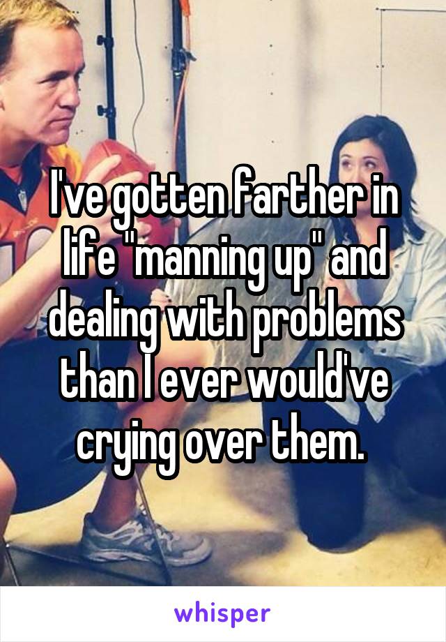 I've gotten farther in life "manning up" and dealing with problems than I ever would've crying over them. 