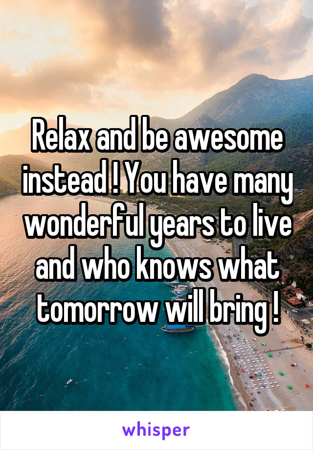 Relax and be awesome instead ! You have many wonderful years to live and who knows what tomorrow will bring !