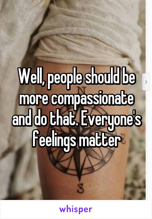 Well, people should be more compassionate and do that. Everyone's feelings matter