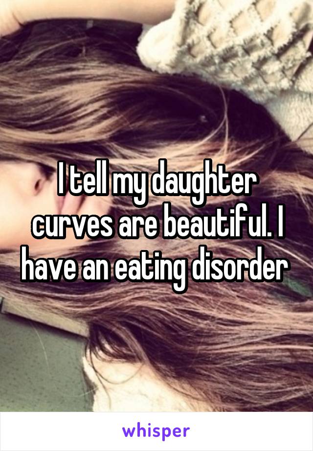 I tell my daughter curves are beautiful. I have an eating disorder 