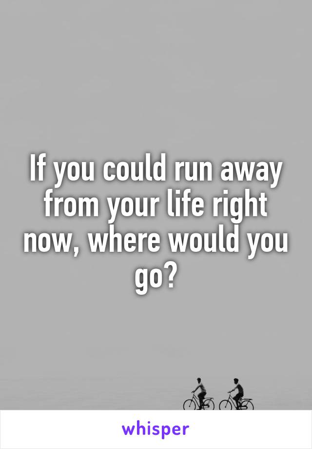 If you could run away from your life right now, where would you go?