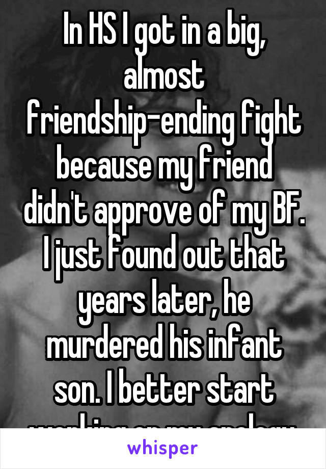 In HS I got in a big, almost friendship-ending fight because my friend didn't approve of my BF. I just found out that years later, he murdered his infant son. I better start working on my apology.