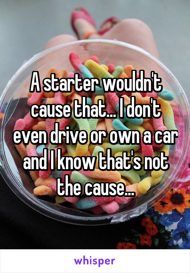 A starter wouldn't cause that... I don't even drive or own a car and I know that's not the cause...