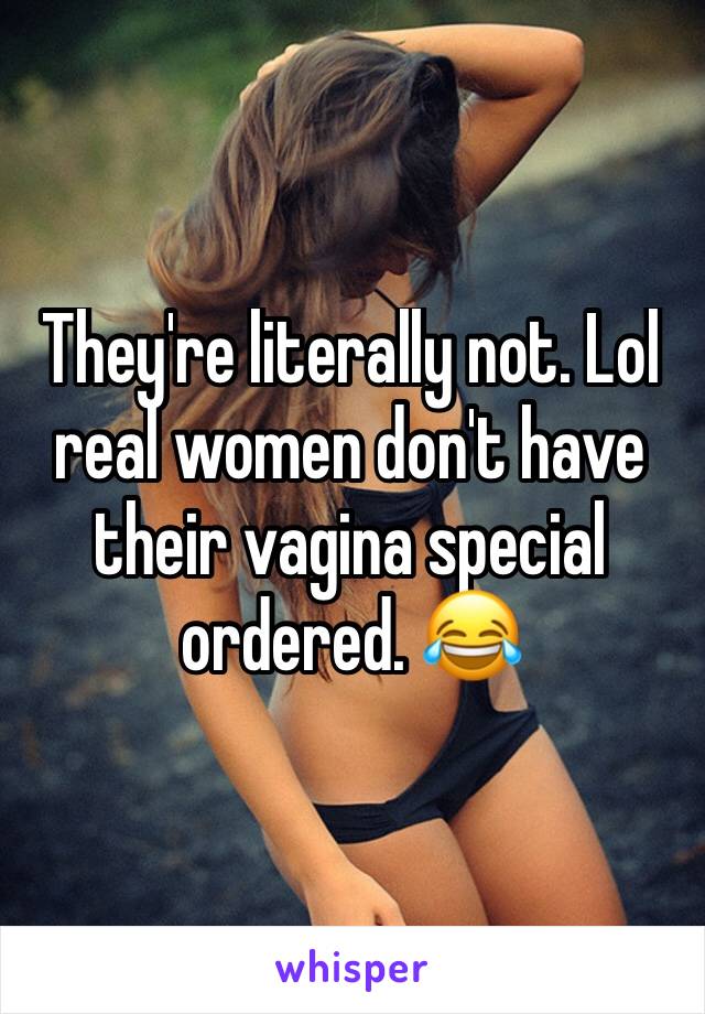 They're literally not. Lol real women don't have their vagina special ordered. 😂
