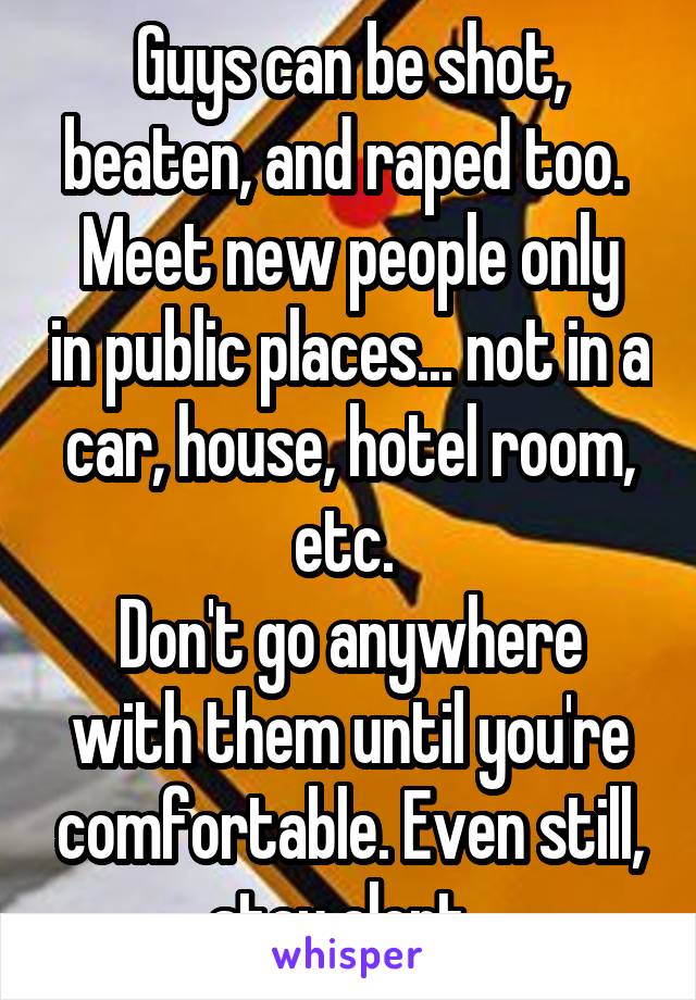 Guys can be shot, beaten, and raped too. 
Meet new people only in public places... not in a car, house, hotel room, etc. 
Don't go anywhere with them until you're comfortable. Even still, stay alert. 