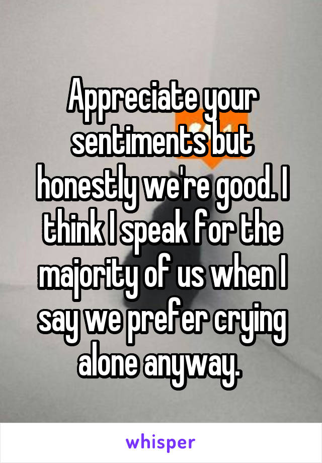 Appreciate your sentiments but honestly we're good. I think I speak for the majority of us when I say we prefer crying alone anyway. 