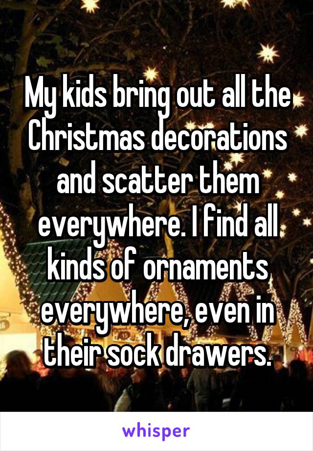 My kids bring out all the Christmas decorations and scatter them everywhere. I find all kinds of ornaments everywhere, even in their sock drawers.