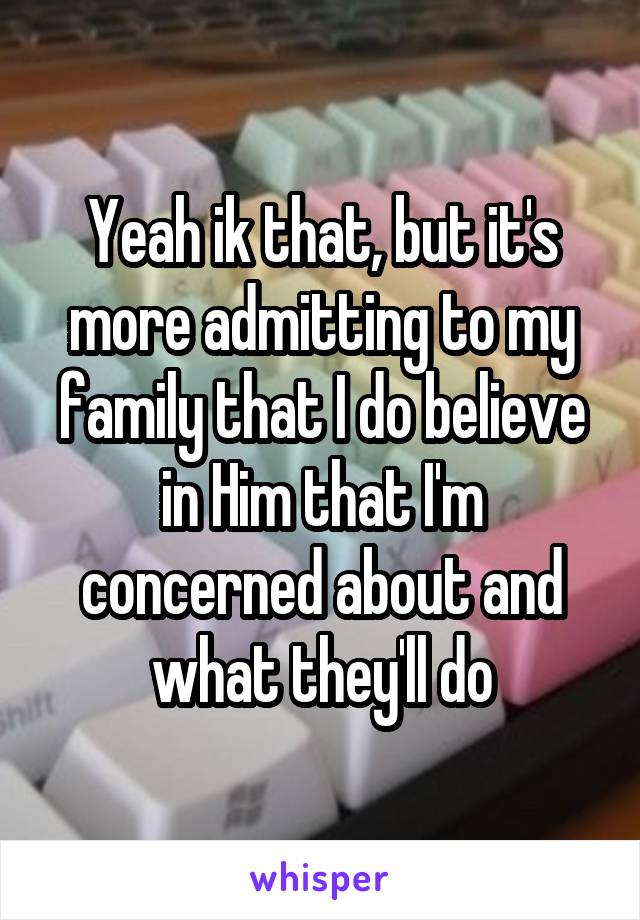 Yeah ik that, but it's more admitting to my family that I do believe in Him that I'm concerned about and what they'll do