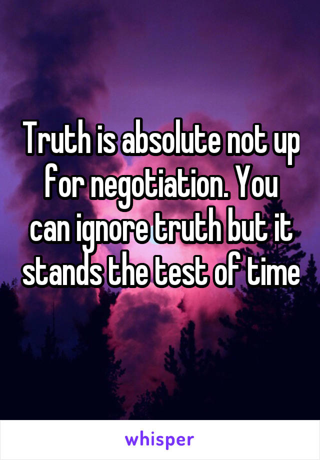 Truth is absolute not up for negotiation. You can ignore truth but it stands the test of time 