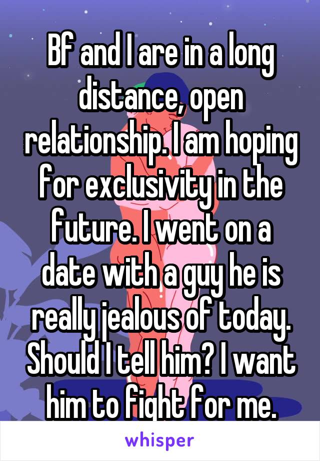 Bf and I are in a long distance, open relationship. I am hoping for exclusivity in the future. I went on a date with a guy he is really jealous of today. Should I tell him? I want him to fight for me.