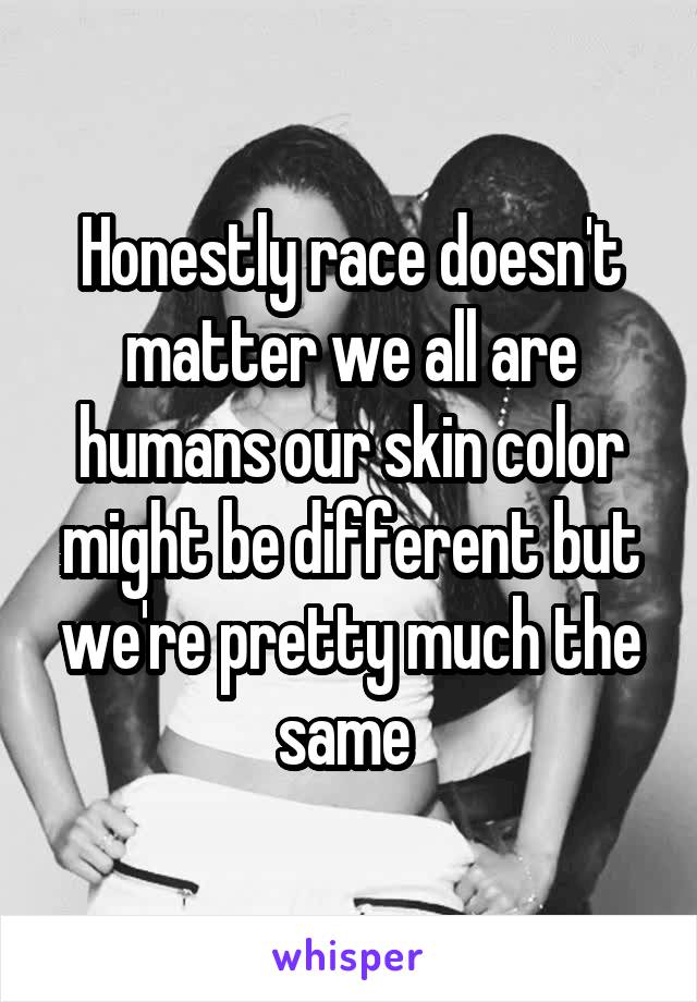 Honestly race doesn't matter we all are humans our skin color might be different but we're pretty much the same 