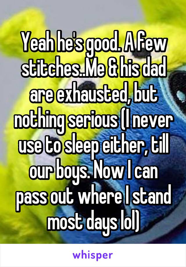 Yeah he's good. A few stitches..Me & his dad are exhausted, but nothing serious (I never use to sleep either, till our boys. Now I can pass out where I stand most days lol)