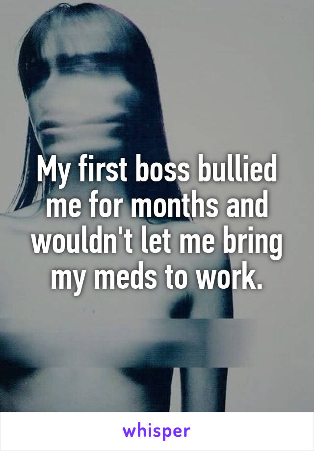 My first boss bullied me for months and wouldn't let me bring my meds to work.