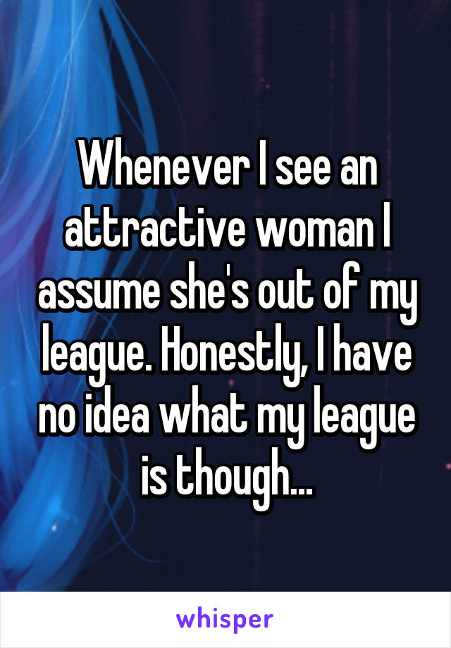 Whenever I see an attractive woman I assume she's out of my league. Honestly, I have no idea what my league is though...
