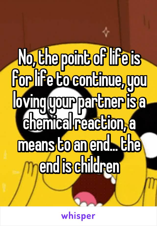 No, the point of life is for life to continue, you loving your partner is a chemical reaction, a means to an end... the end is children