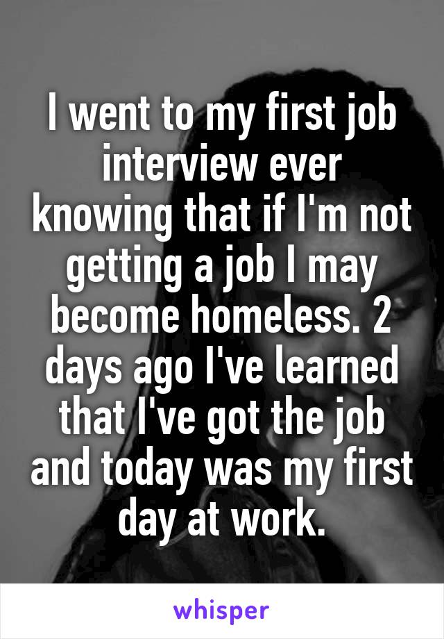 I went to my first job interview ever knowing that if I'm not getting a job I may become homeless. 2 days ago I've learned that I've got the job and today was my first day at work.