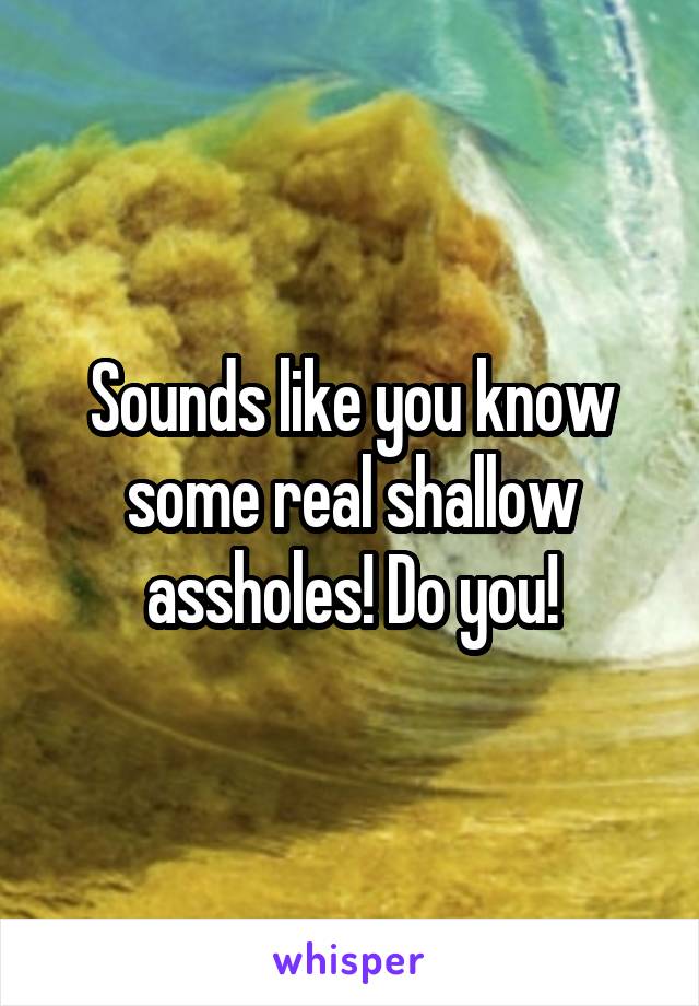 Sounds like you know some real shallow assholes! Do you!