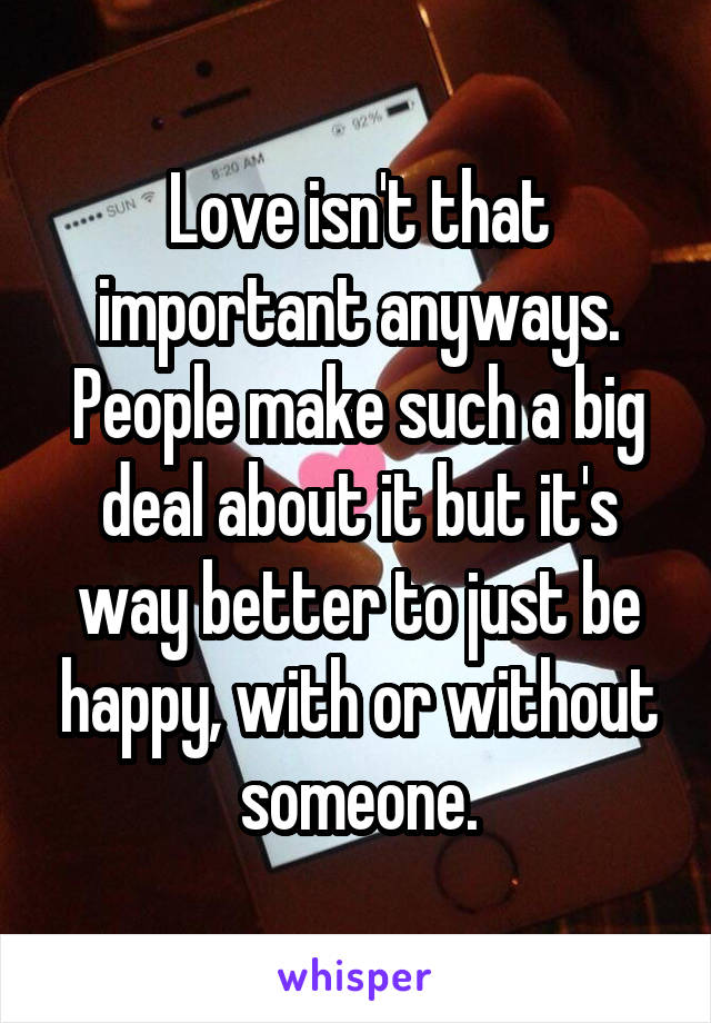 Love isn't that important anyways. People make such a big deal about it but it's way better to just be happy, with or without someone.