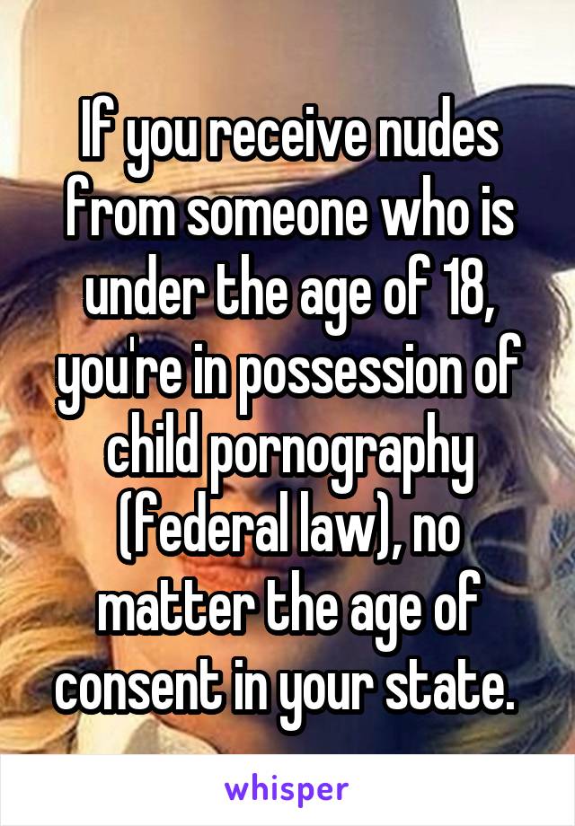 If you receive nudes from someone who is under the age of 18, you're in possession of child pornography (federal law), no matter the age of consent in your state. 