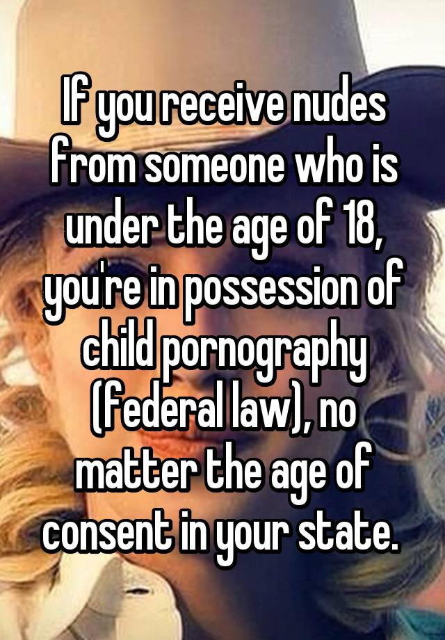 If you receive nudes from someone who is under the age of 18, you're in possession of child pornography (federal law), no matter the age of consent in your state. 