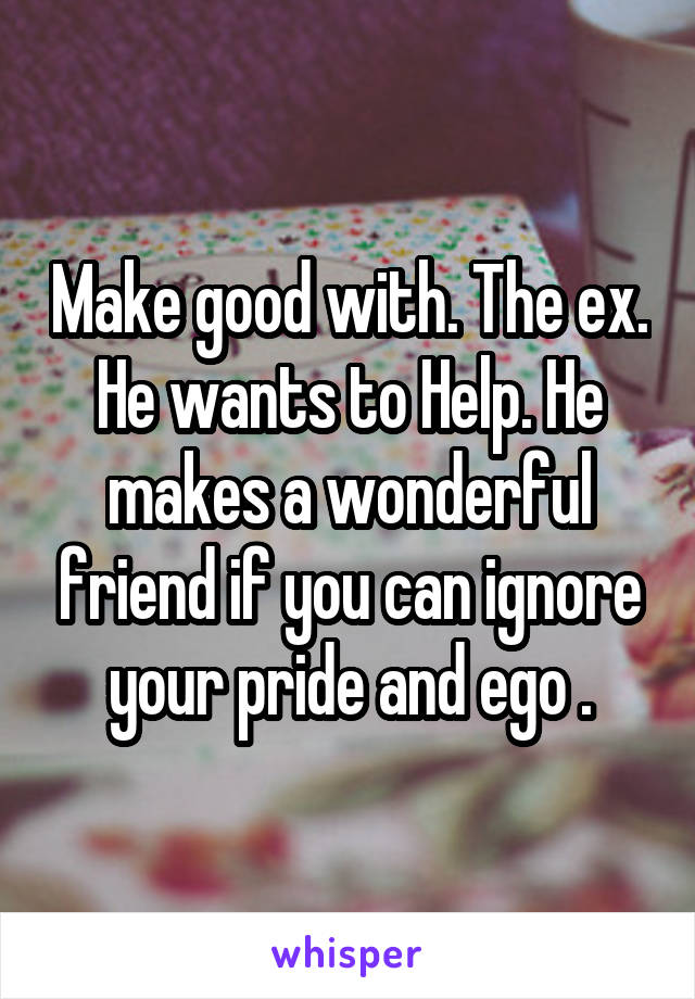 Make good with. The ex. He wants to Help. He makes a wonderful friend if you can ignore your pride and ego .