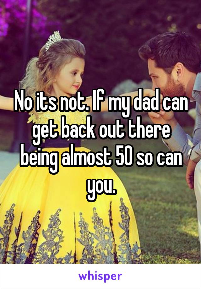 No its not. If my dad can get back out there being almost 50 so can you.