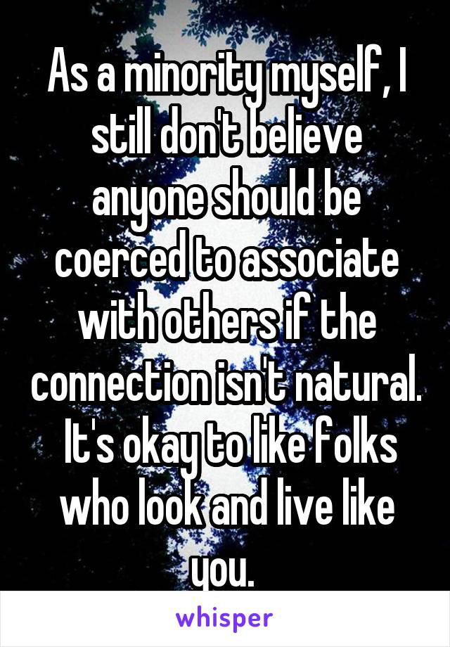 As a minority myself, I still don't believe anyone should be coerced to associate with others if the connection isn't natural.  It's okay to like folks who look and live like you. 