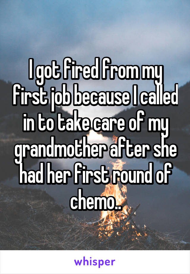 I got fired from my first job because I called in to take care of my grandmother after she had her first round of chemo..