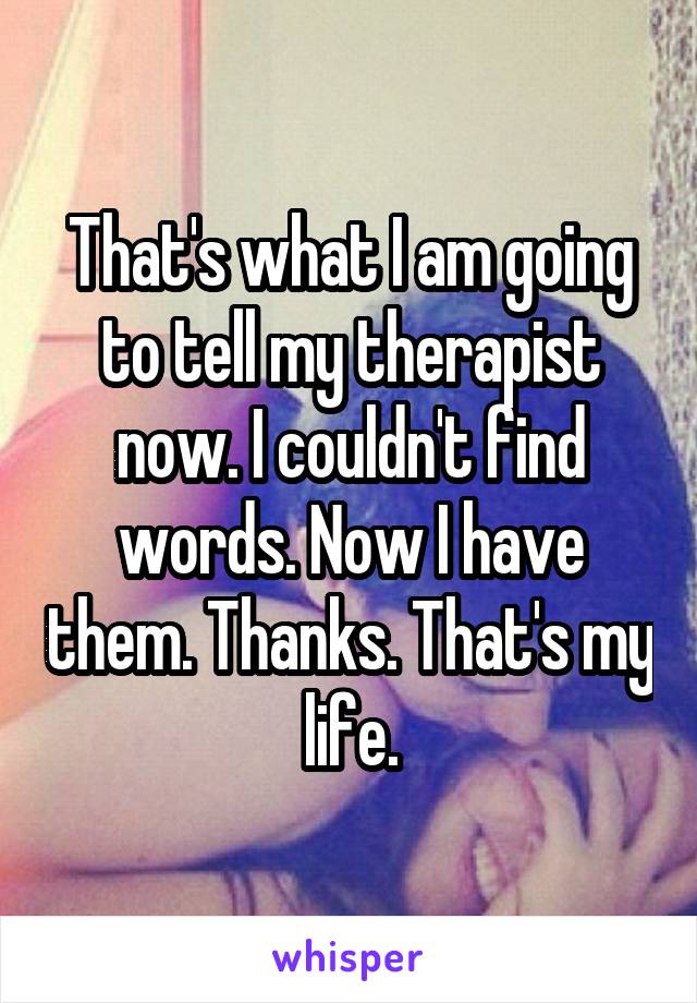 That's what I am going to tell my therapist now. I couldn't find words. Now I have them. Thanks. That's my life.