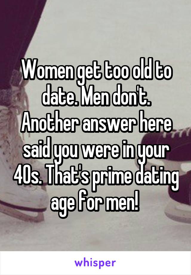 Women get too old to date. Men don't. Another answer here said you were in your 40s. That's prime dating age for men! 