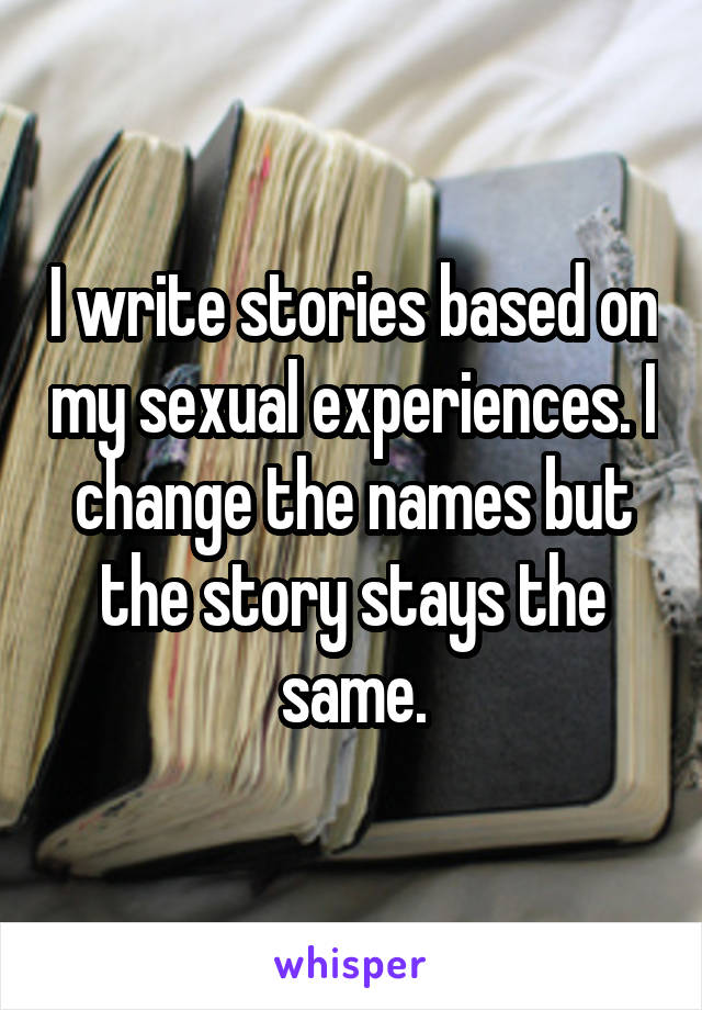 I write stories based on my sexual experiences. I change the names but the story stays the same.