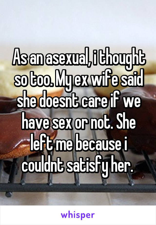 As an asexual, i thought so too. My ex wife said she doesnt care if we have sex or not. She left me because i couldnt satisfy her. 