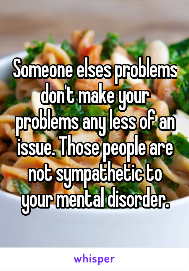 Someone elses problems don't make your problems any less of an issue. Those people are not sympathetic to your mental disorder.