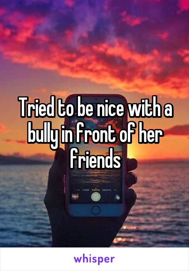Tried to be nice with a bully in front of her friends