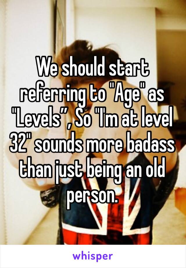 We should start referring to "Age" as "Levels”, So "I'm at level 32" sounds more badass than just being an old person.