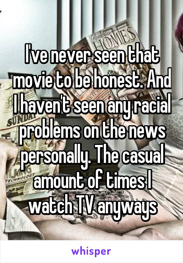 I've never seen that movie to be honest. And I haven't seen any racial problems on the news personally. The casual amount of times I watch TV anyways