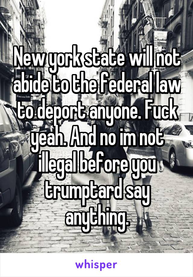 New york state will not abide to the federal law to deport anyone. Fuck yeah. And no im not illegal before you trumptard say anything.