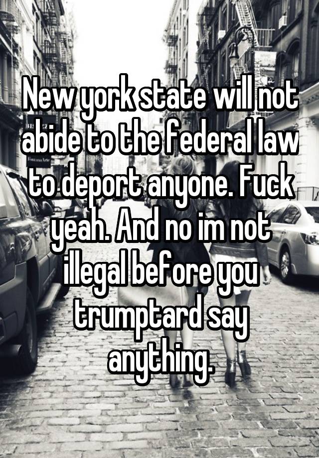 New york state will not abide to the federal law to deport anyone. Fuck yeah. And no im not illegal before you trumptard say anything.