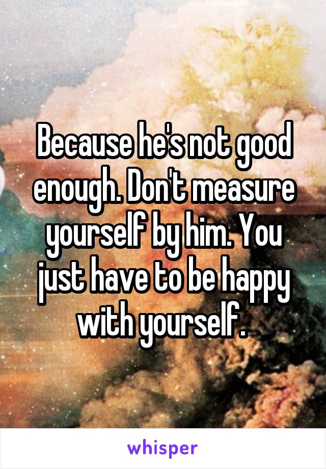 Because he's not good enough. Don't measure yourself by him. You just have to be happy with yourself. 