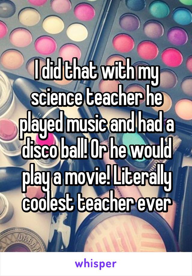 I did that with my science teacher he played music and had a disco ball! Or he would play a movie! Literally coolest teacher ever