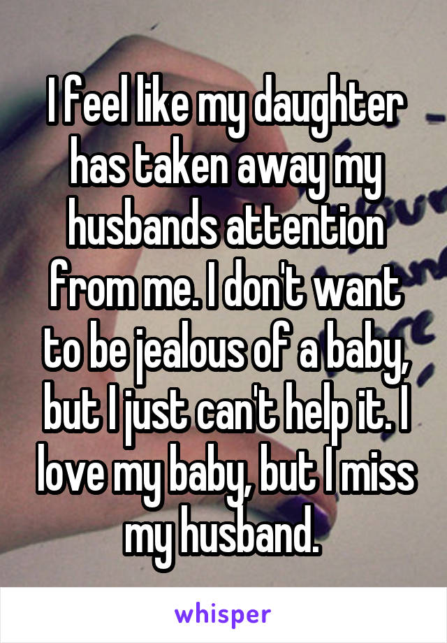 I feel like my daughter has taken away my husbands attention from me. I don't want to be jealous of a baby, but I just can't help it. I love my baby, but I miss my husband. 
