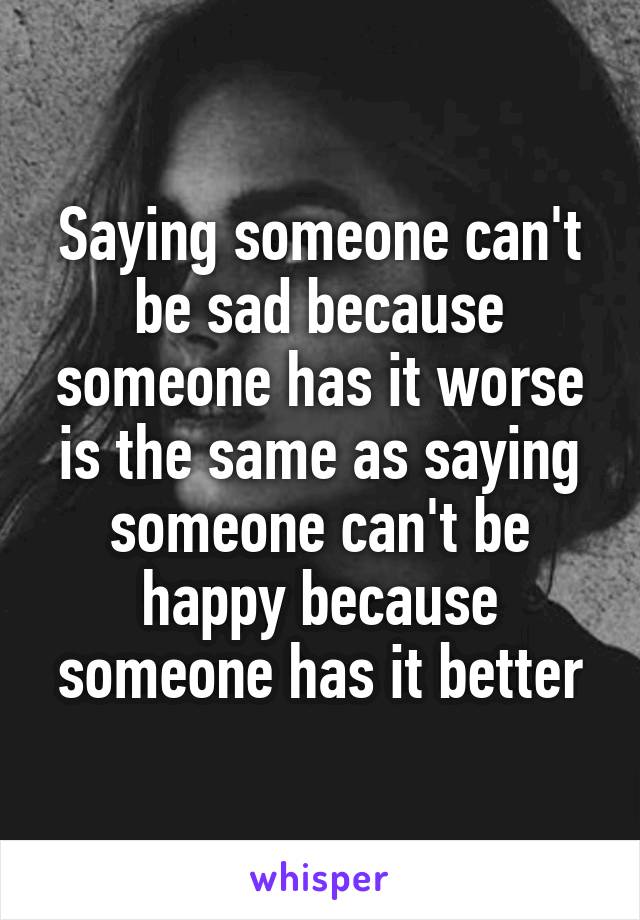 Saying someone can't be sad because someone has it worse is the same as saying someone can't be happy because someone has it better