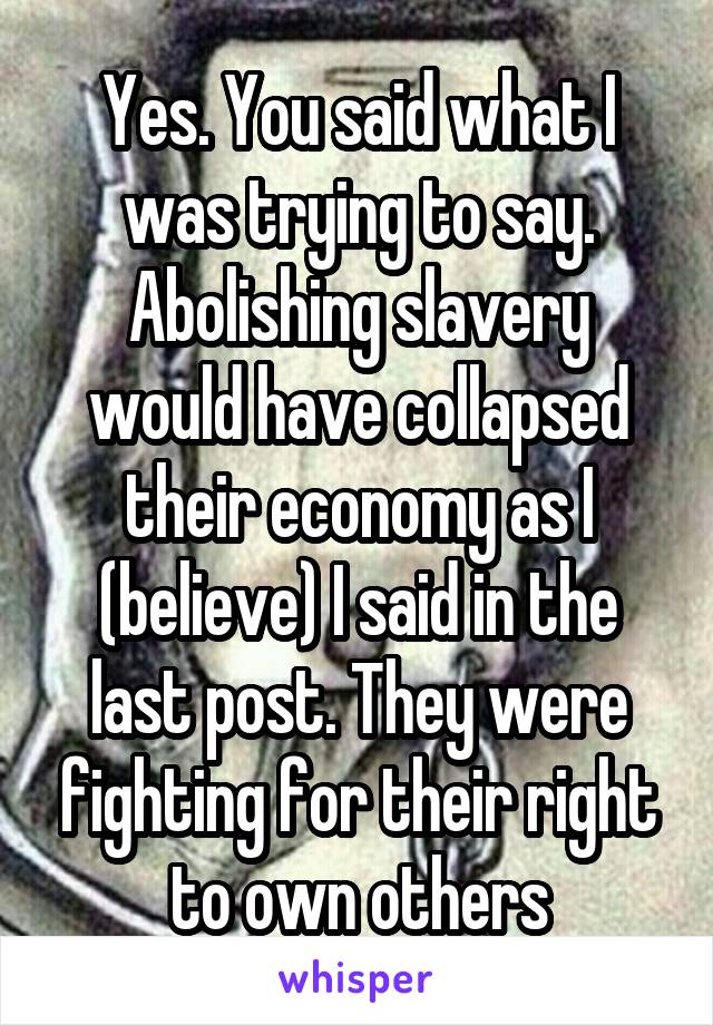 Yes. You said what I was trying to say. Abolishing slavery would have collapsed their economy as I (believe) I said in the last post. They were fighting for their right to own others