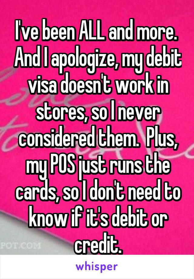 I've been ALL and more.  And I apologize, my debit visa doesn't work in stores, so I never considered them.  Plus, my POS just runs the cards, so I don't need to know if it's debit or credit.