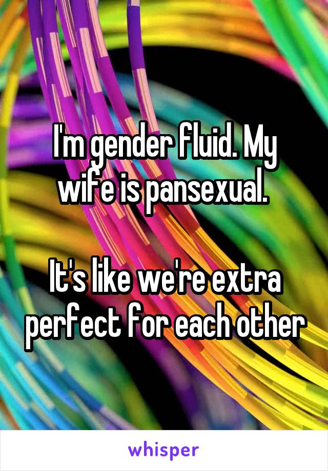 I'm gender fluid. My wife is pansexual. 

It's like we're extra perfect for each other