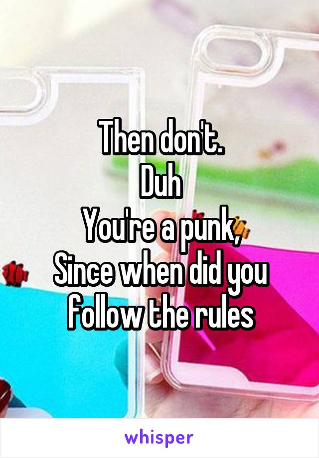 Then don't.
Duh
You're a punk,
Since when did you follow the rules