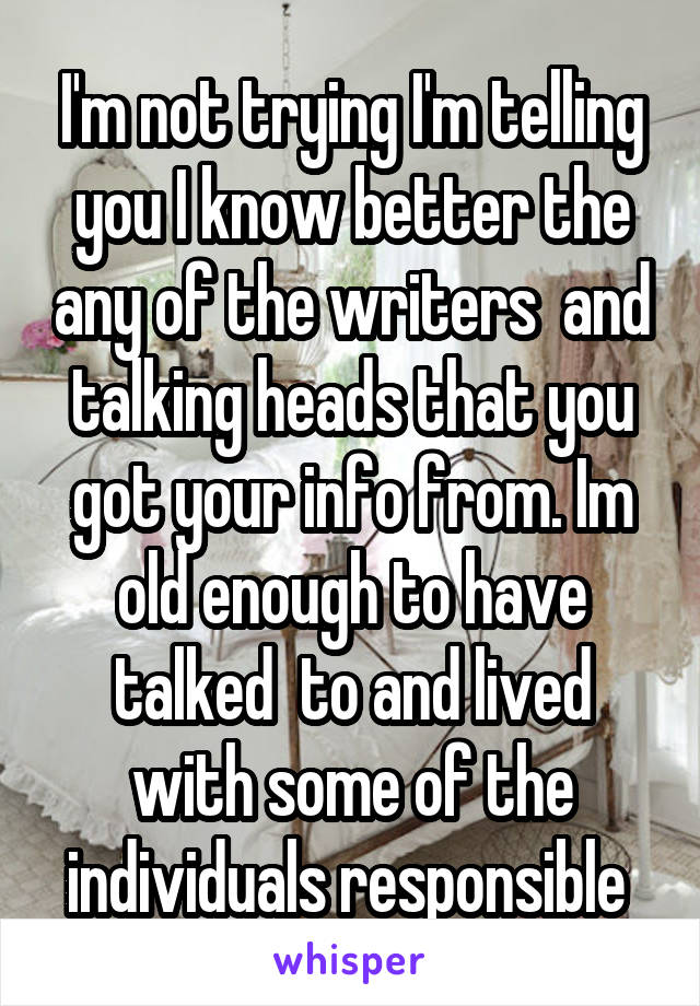 I'm not trying I'm telling you I know better the any of the writers  and talking heads that you got your info from. Im old enough to have talked  to and lived with some of the individuals responsible 