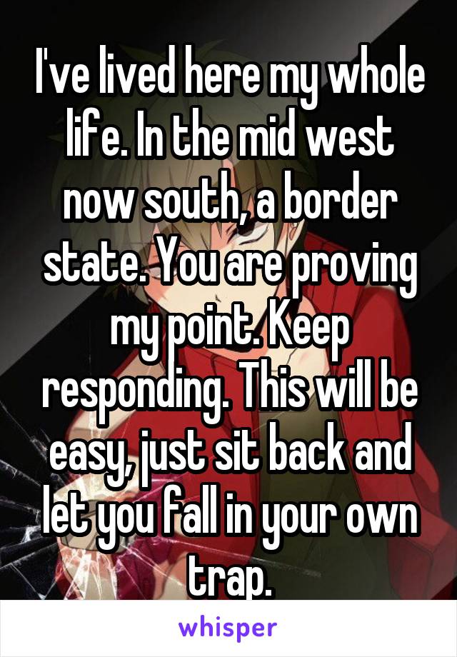 I've lived here my whole life. In the mid west now south, a border state. You are proving my point. Keep responding. This will be easy, just sit back and let you fall in your own trap.