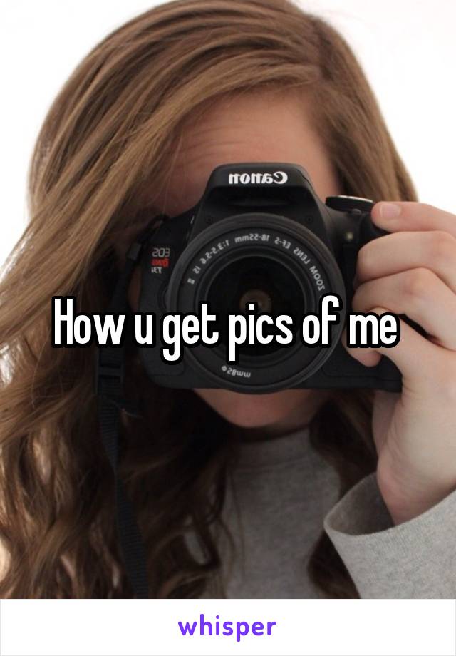 How u get pics of me 