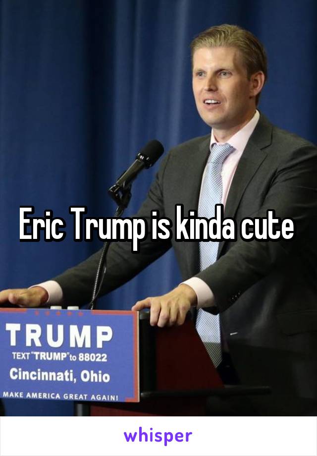 Eric Trump is kinda cute 